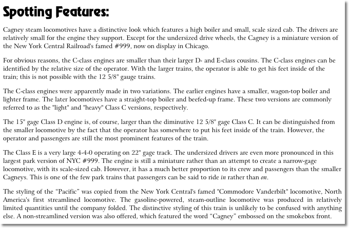 Spotting Features:
Cagney steam locomotives have a distinctive look which features a high boiler and small, scale sized cab. The drivers are relatively small for the engine they support. Except for the undersized drive wheels, the Cagney is a miniature version of the New York Central Railroad's famed #999, now on display in Chicago.
For obvious reasons, the C-class engines are smaller than their larger D- and E-class cousins. The C-class engines can be identified by the relative size of the operator. With the larger trains, the operator is able to get his feet inside of the train; this is not possible with the 12 5/8" gauge trains.
The C-class engines were apparently made in two variations. The earlier engines have a smaller, wagon-top boiler and lighter frame. The later locomotives have a straight-top boiler and beefed-up frame. These two versions are commonly referred to as the "light" and "heavy" Class C versions, respectively. 
The 15" gage Class D engine is, of course, larger than the diminutive 12 5/8" gage Class C. It can be distinguished from the smaller locomotive by the fact that the operator has somewhere to put his feet inside of the train. However, the operator and passengers are still the most prominent features of the train.
The Class E is a very large 4-4-0 operating on 22" gage track. The undersized drivers are even more pronounced in this largest park version of NYC #999. The engine is still a miniature rather than an attempt to create a narrow-gage locomotive, with its scale-sized cab. However, it has a much better proportion to its crew and passengers than the smaller Cagneys. This is one of the few park trains that passengers can be said to ride in rather than on.
The styling of the “Pacific” was copied from the New York Central's famed "Commodore Vanderbilt" locomotive, North America's first streamlined locomotive. The gasoline-powered, steam-outline locomotive was produced in relatively limited quantities until the company folded. The distinctive styling of this train is unlikely to be confused with anything else. A non-streamlined version was also offered, which featured the word “Cagney” embossed on the smokebox front.