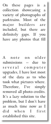 On these pages is a collection showcasing a variety of photographs of parktrains. Most of the major builders are included, but there are definitely gaps. If you have any photos that fill these gaps, please email them!
A note on older submissions -- due to several computer upgrades, I have lost most of the data as to who took what pictures where. Therefore, I’ve simply removed all photo credits. It’s a lazy solution to the problem, but I don’t have as much time now as I did when I first established this site.